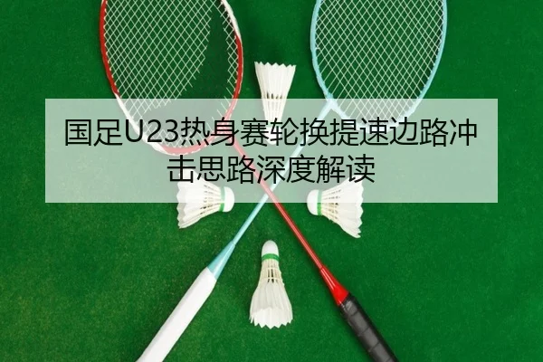 国足U23热身赛轮换提速边路冲击思路深度解读